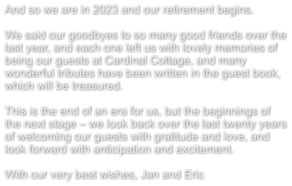 And so we are in 2023 and our retirement begins.  We said our goodbyes to so many good friends over the last year, and each one left us with lovely memories of being our guests at Cardinal Cottage, and many wonderful tributes have been written in the guest book, which will be treasured.  This is the end of an era for us, but the beginnings of the next stage – we look back over the last twenty years of welcoming our guests with gratitude and love, and look forward with anticipation and excitement.  With our very best wishes, Jan and Eric